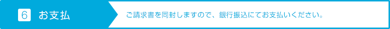 【6.お支払】ご請求書を同封しますので、銀行振込にてお支払いください。