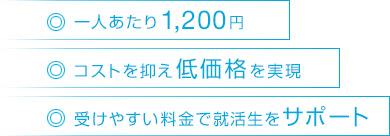 ・一人あたり1,200円 ・コストを抑え低価格を実現 ・受けやすい料金で就活生をサポート